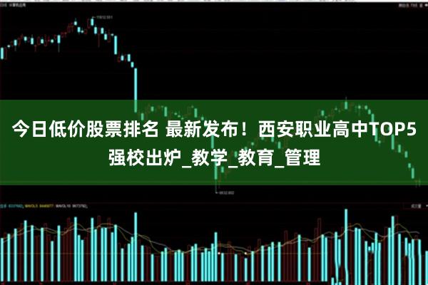 今日低价股票排名 最新发布！西安职业高中TOP5强校出炉_教学_教育_管理