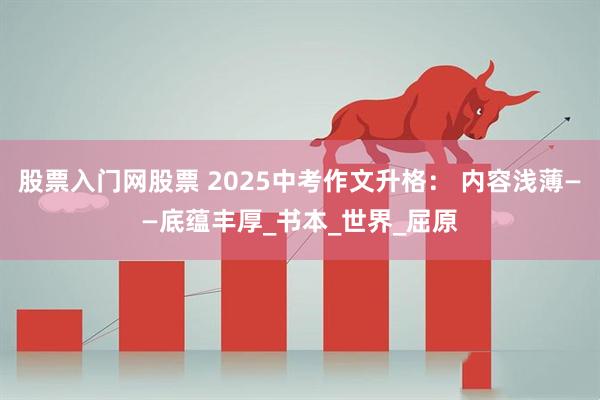 股票入门网股票 2025中考作文升格： 内容浅薄——底蕴丰厚_书本_世界_屈原
