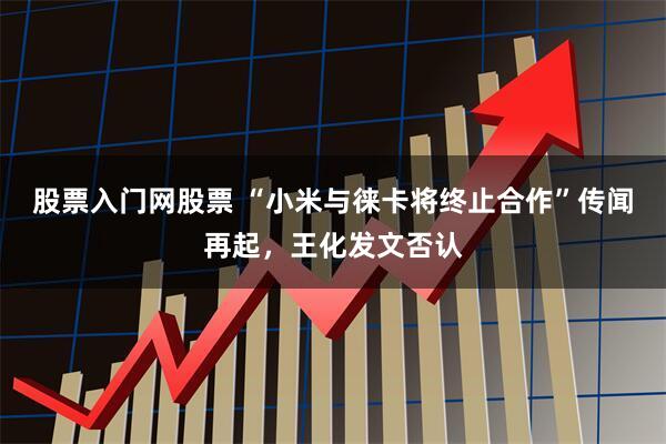 股票入门网股票 “小米与徕卡将终止合作”传闻再起，王化发文否认