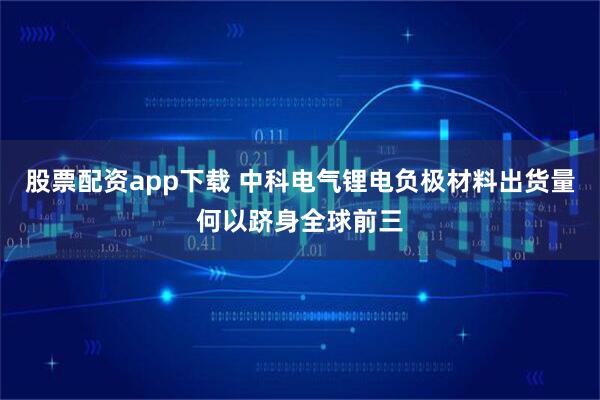 股票配资app下载 中科电气锂电负极材料出货量何以跻身全球前三