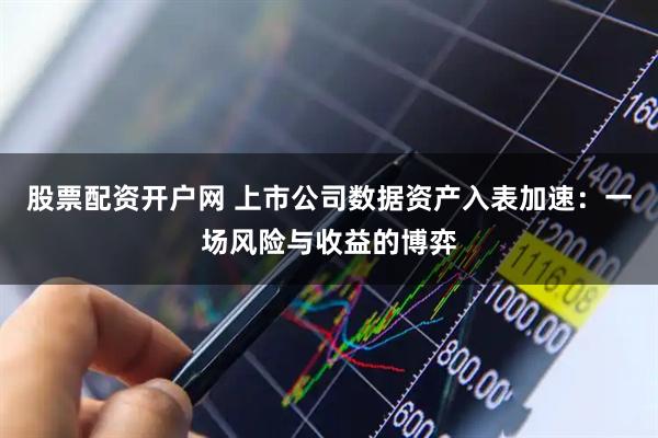 股票配资开户网 上市公司数据资产入表加速：一场风险与收益的博弈