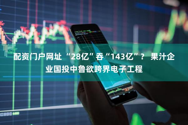 配资门户网址 “28亿”吞“143亿”？ 果汁企业国投中鲁欲跨界电子工程