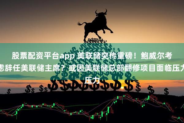 股票配资平台app 美联储突传重磅！鲍威尔考虑辞任美联储主席？或因美联储总部翻修项目面临压力
