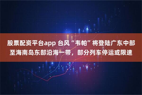 股票配资平台app 台风“韦帕”将登陆广东中部至海南岛东部沿海一带，部分列车停运或限速