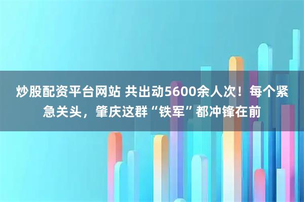 炒股配资平台网站 共出动5600余人次！每个紧急关头，肇庆这群“铁军”都冲锋在前