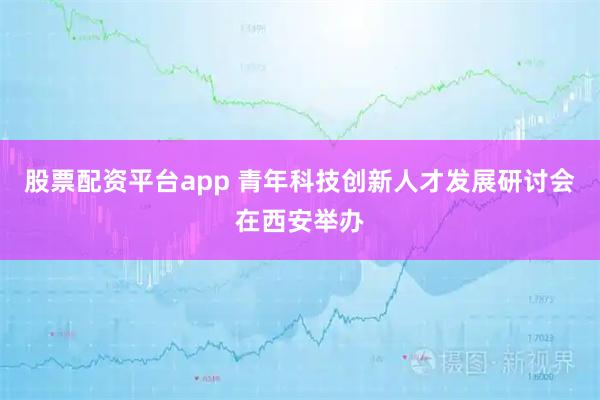 股票配资平台app 青年科技创新人才发展研讨会在西安举办