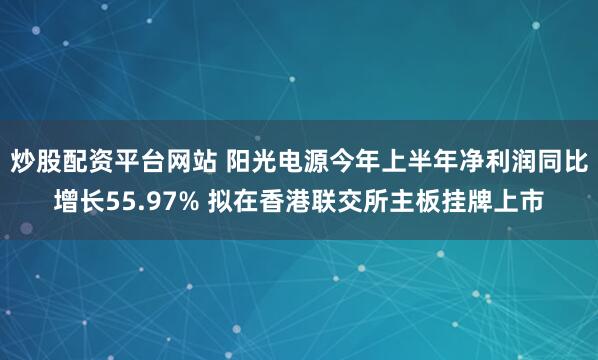炒股配资平台网站 阳光电源今年上半年净利润同比增长55.97% 拟在香港联交所主板挂牌上市