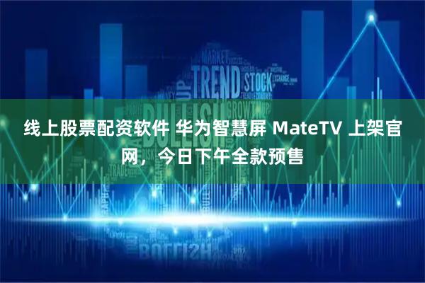 线上股票配资软件 华为智慧屏 MateTV 上架官网，今日下午全款预售