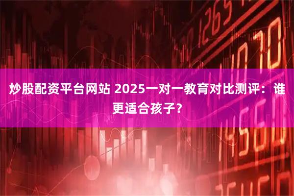 炒股配资平台网站 2025一对一教育对比测评：谁更适合孩子？