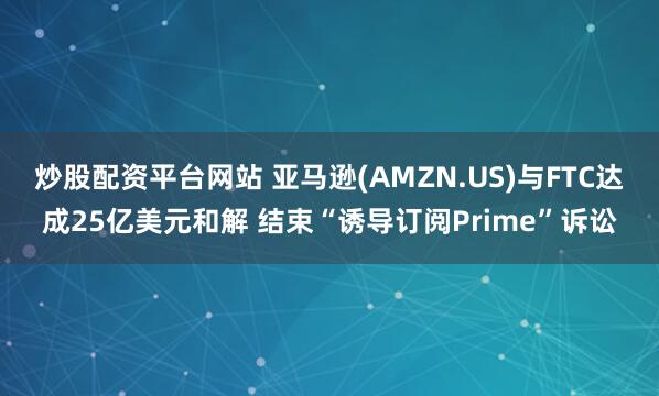 炒股配资平台网站 亚马逊(AMZN.US)与FTC达成25亿美元和解 结束“诱导订阅Prime”诉讼