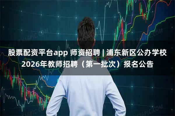股票配资平台app 师资招聘 | 浦东新区公办学校2026年教师招聘（第一批次）报名公告