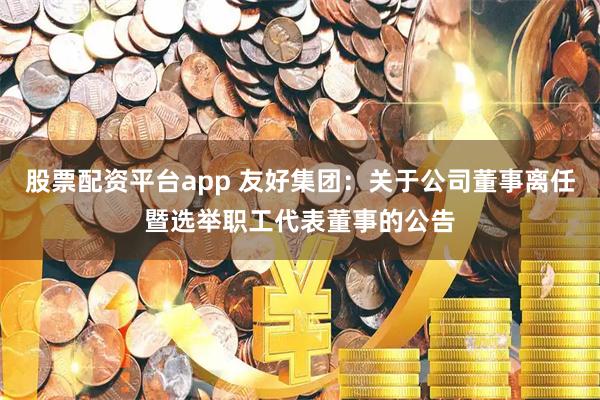 股票配资平台app 友好集团：关于公司董事离任暨选举职工代表董事的公告
