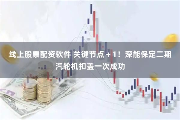 线上股票配资软件 关键节点＋1！深能保定二期汽轮机扣盖一次成功