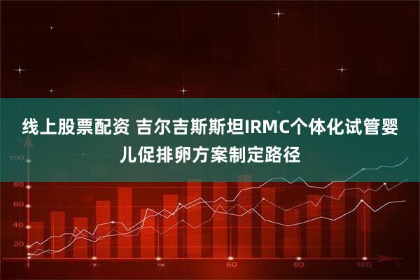 线上股票配资 吉尔吉斯斯坦IRMC个体化试管婴儿促排卵方案制定路径